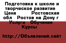 Подготовка к школе и творческое развитие › Цена ­ 500 - Ростовская обл., Ростов-на-Дону г. Услуги » Обучение. Курсы   